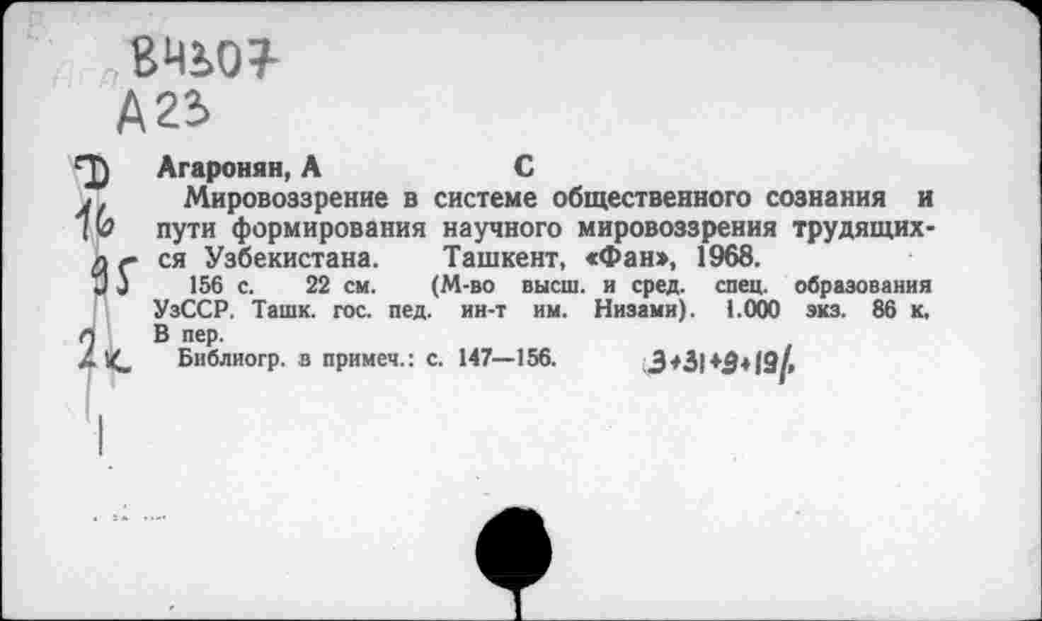 ﻿8450?-
А 25
Агаронян,А	С
Мировоззрение в системе общественного сознания и пути формирования научного мировоззрения трудящихся Узбекистана. Ташкент, «Фан», 1968.
156 с. 22 см. (М-во высш, и сред. спец, образования УзССР. Ташк. гос. пед. ин-т им. Низами). 1.000 экз. 86 к. В пер.
Библиогр. в примеч.: с. 147—156.	3*31 ♦$♦19/,